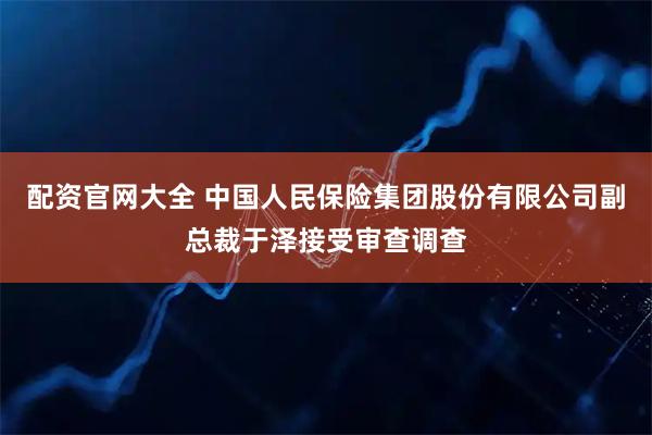 配资官网大全 中国人民保险集团股份有限公司副总裁于泽接受审查调查