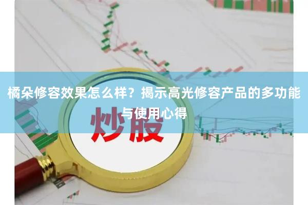橘朵修容效果怎么样？揭示高光修容产品的多功能与使用心得