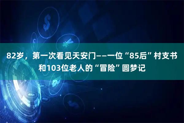 82岁，第一次看见天安门——一位“85后”村支书和103位老人的“冒险”圆梦记