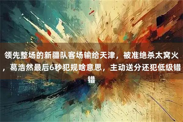 领先整场的新疆队客场输给天津，被准绝杀太窝火，葛浩然最后6秒犯规啥意思，主动送分还犯低级错