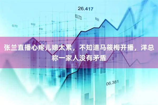 张兰直播心疼儿媳太累，不知道马筱梅开播，洋总称一家人没有矛盾