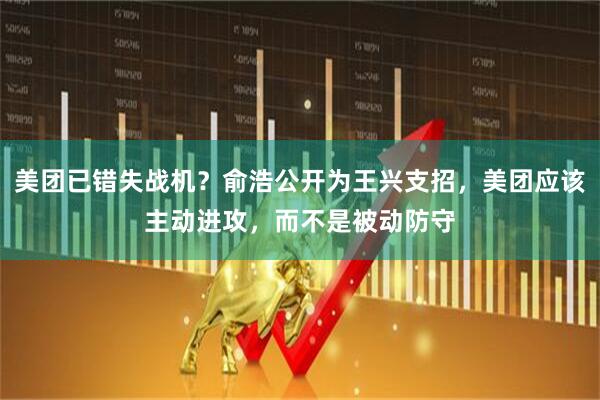 美团已错失战机？俞浩公开为王兴支招，美团应该主动进攻，而不是被动防守