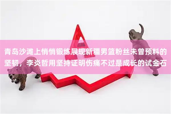 青岛沙滩上悄悄锻炼展现新疆男篮粉丝未曾预料的坚韧，李炎哲用坚持证明伤痛不过是成长的试金石