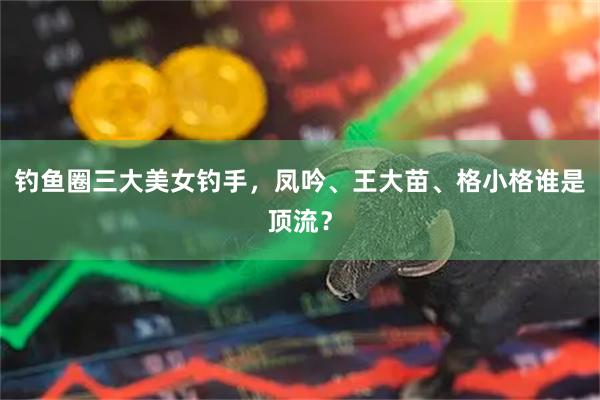 钓鱼圈三大美女钓手，凤吟、王大苗、格小格谁是顶流？