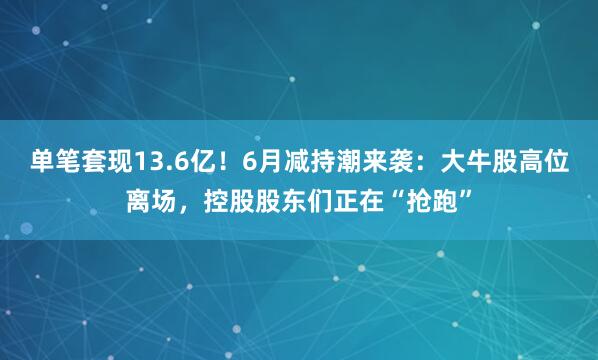 单笔套现13.6亿！6月减持潮来袭：大牛股高位离场，控股股东们正在“抢跑”