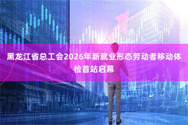 黑龙江省总工会2026年新就业形态劳动者移动体检首站启幕