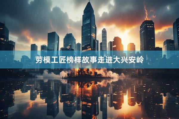 劳模工匠榜样故事走进大兴安岭