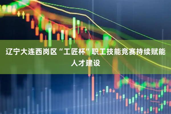 辽宁大连西岗区“工匠杯”职工技能竞赛持续赋能人才建设