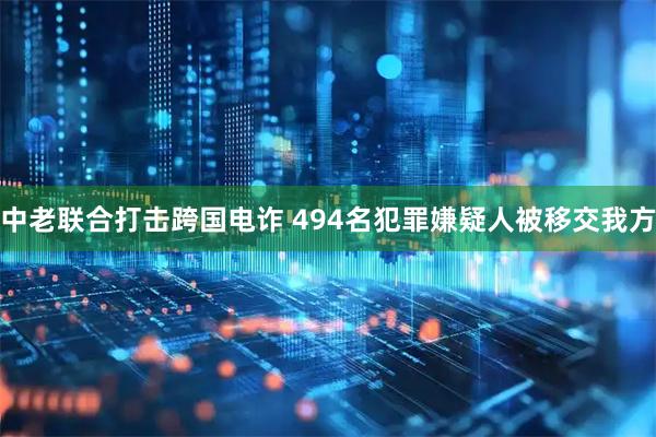 中老联合打击跨国电诈 494名犯罪嫌疑人被移交我方