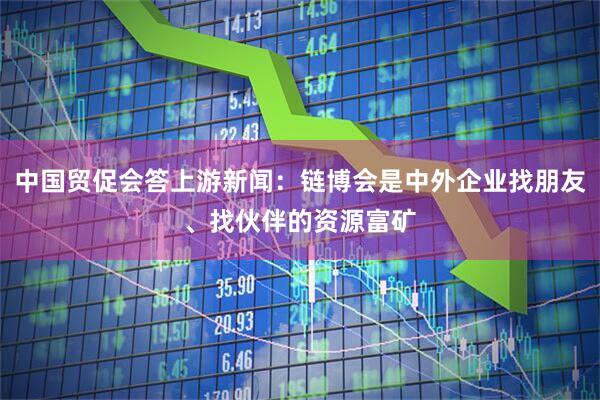 中国贸促会答上游新闻：链博会是中外企业找朋友、找伙伴的资源富矿