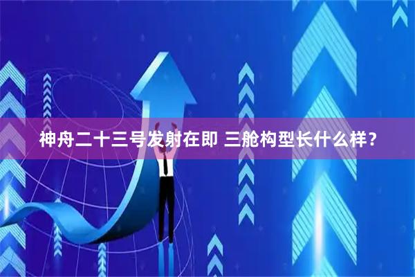 神舟二十三号发射在即 三舱构型长什么样？