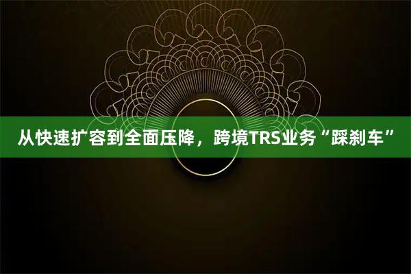 从快速扩容到全面压降，跨境TRS业务“踩刹车”