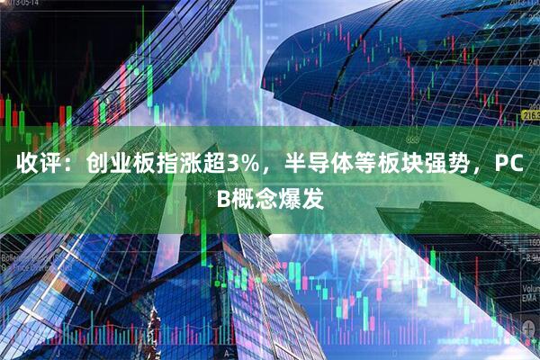 收评：创业板指涨超3%，半导体等板块强势，PCB概念爆发
