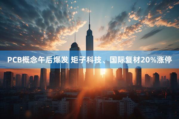 PCB概念午后爆发 矩子科技、国际复材20%涨停