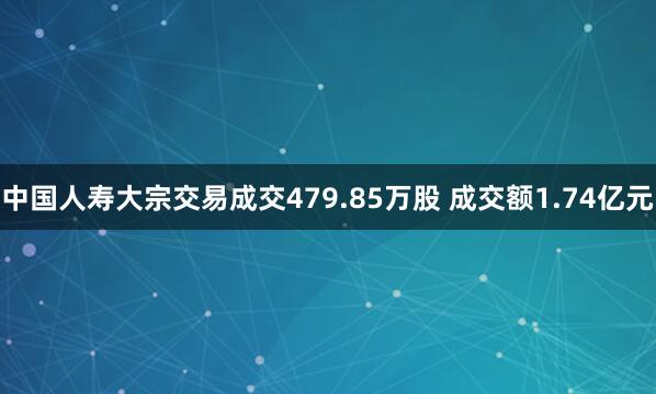 中国人寿大宗交易成交479.85万股 成交额1.74亿元