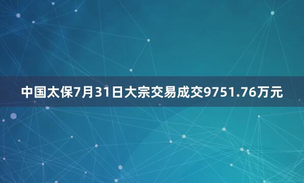 中国太保7月31日大宗交易成交9751.76万元