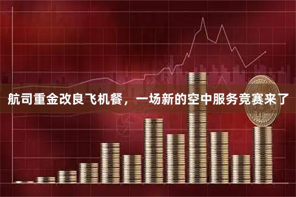 航司重金改良飞机餐，一场新的空中服务竞赛来了