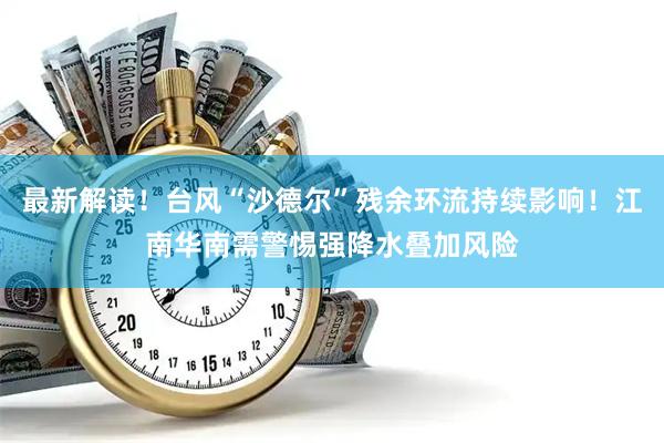 最新解读！台风“沙德尔”残余环流持续影响！江南华南需警惕强降水叠加风险